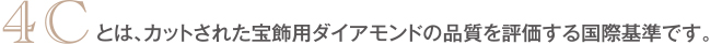 4Cとは、カットされた宝飾用ダイアモンドの品質を評価する国際基準です。